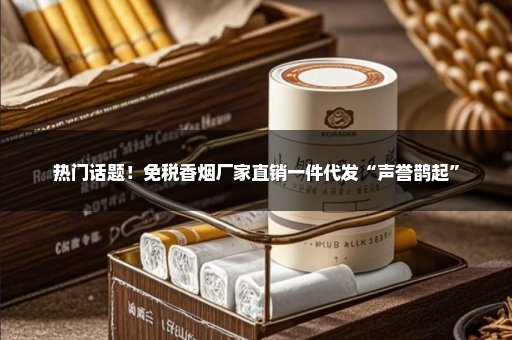 热门话题！免税香烟厂家直销一件代发“声誉鹊起”